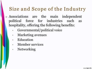 Size and Scope of the Industr y
 D    Associations are the main independent
      political force for industries such as
      hospitality, offering the following benefits:
        •   Governmental/political voice
        •   Marketing avenues
        •   Education
        •   Member services
        •   Networking




Introduction to Hospitality, John            By Aj. Pavit Tansakul
 