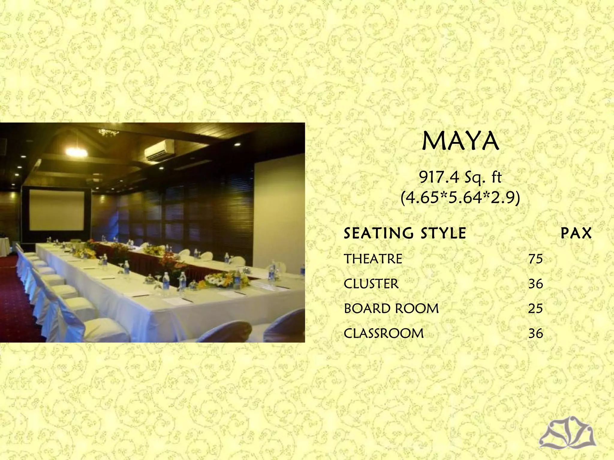 SEATING STYLE PAX
THEATRE 75
CLUSTER 36
BOARD ROOM 25
CLASSROOM 36
917.4 Sq. ft
(4.65*5.64*2.9)
MAYA