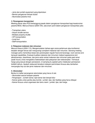 - Jenis dan jumlah equipment yang diperlukan 
- Bentuk pengaturan tempat duduk 
- Akomodasi peserta mice 
3. Penanganan transportasi 
Meeting planer atau PCO bertanggung jawab dalam pengaturan transportasi bagi keseluruhan 
peserta MICE. Menurut Kesrul (2004:104), ada enam point dalam pengaturan transportasi yaitu 
: 
- Transprtasi udara 
- Airport shuttle service 
- Multiple property shuttle 
- VIP transportation 
- Local tour 
- Staff transportation. 
4. Pelayanan makanan dan minuman 
Menurut Kesrul (2004:113), Mengemukakan bahwa agar acara pertemuan atau konferensi 
berjalan dengan lancar dan mengurangi complaint makanan dan minuman. Seorang meeting 
manager perlu memeriksa lokasi dan penempatan reguler food and beverage, room service and 
banquet capabilities. Evaluasi kualitas makanan dan minuman meliputi appearance and 
attractiveness, cleanliness, dan jenis serta variasi makanan dan minuman pada saat ramai 
(peak hours) untuk mengetahui ketersediaan stok pelayanan dan keterampilan. Termasuk 
harga yang sesuai dengan penawaran, di samping itu apakah perlu melakukan pemesanan 
terlebih dahulu. Apakah restaurant tersebut melayani permintaan khusus atau tambahan 
menyangkut lay out dan jenis makanan dan minuman. 
5. Akomodasi 
Berikut ini daftar penanganan akomodasi yang harus di cek: 
- Akomodasi sesuai harapan peserta 
- Penginapan : Jumlah kamar, tipe kamar dan tempat tidur 
- Kamar gratis untuk panitia atau komite : jumlah, tipe, dan fasilitas yang harus dibayar 
- Kamar khusus untuk organisasi dan tamu resmi : jumlah, tipe, dan harga 
 