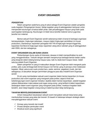 EVENT ORGANIZER 
PENGERTIAN 
Dalam pengertian sederhana yang di sebut sebagai Event Organizer adalah pengelola 
suatu kegiatan (Pengorganisir Acara). Setiap kegiatan yang di selenggarakan bertujuan untuk 
memperoleh keuntungan di kedua belah pihak, baik penyelenggara maupun yang hadir pada 
saat kegiatan berlangsung. Keuntungan ini tidak harus bersifat material namun juga bisa 
bersifat non material. 
Bentuk sebuah Event Organizer sendiri sebenarnya telah di kenal di berbagai organisasi 
kemasyarakatan, lingkungan pekerjaan, maupun dalam lingkungan pendidikan (in-house 
production). Diantaranya; kepanitian peringatan HUT RI di lingkungan tempat tinggal kita, 
kepanitian Out Bond di lingkungan kerja, kepanitian ulang tahun sekolah yang di selenggarakan 
oleh OSIS, dan lain sebagainya. 
EVENT ORGANIZER DALAM DUNIA USAHA 
Perkembangan dunia usaha di Indonesia, dewasa ini telah memperlihatkan ke arah 
yang menggembirakan. Terbukti dengan semakin menjamurnya berbagai bentuk badan usaha 
yang bergerak dalam bidang barang maupun jasa, baik itu skala kecil maupun besar. Salah 
satunya adalah Event Organizer. 
Dalam pengertian ini yang di maksudkan dengan Event Organizer lebih mengarah pada 
profesi, yaitu suatu lembaga baik formal maupun non formal, yang di percaya untuk melakukan 
kegiatan. Misal; peluncuran suatu produk baru, pesta, seminar, pagelaran musik, dan lain 
sebagainya, di sesuaikan dengan permintaan pengguna jasa atau inisiatif Event Organizer 
sendiri 
Di sini yang membedakan sebuah event organizer dalam bentuk kepanitian (in-house 
production) dan event organizer yang mengarah pada profesi, dapat di lihat dari 
keberlangsungan event organizer tersebut. Apabila dalam bentuk kepanitiaan, setelah kegiatan 
selesai dilaksanakan maka selesai pula tugas orang-orang yang terlibat di dalam kepanitiaan. 
Sedangkan dalam event organizer yang mengarah pada profesi, meskipun kegiatan telah 
berakhir, akan tetapi kegiatan orang-orang di dalamnya akan tetap berlangsung. 
TAHAPAN MENYELENGGARAKAN EVENT 
Untuk mewujudkan kesuksesan sebuah event merupakan sebuah kerja keras yang 
membutuhkan konsep yang jelas dan terarah. Di bawah ini beberapa tahapan strategis dalam 
menyelenggarakan sebuah event: 
 Konsep yang menarik dan kreatif 
 Proses tahapan pembuatan event 
 Eksekusi event yang significant 
 