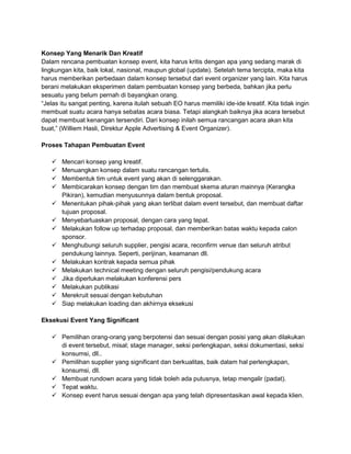 Konsep Yang Menarik Dan Kreatif 
Dalam rencana pembuatan konsep event, kita harus kritis dengan apa yang sedang marak di 
lingkungan kita, baik lokal, nasional, maupun global (update). Setelah tema tercipta, maka kita 
harus memberikan perbedaan dalam konsep tersebut dari event organizer yang lain. Kita harus 
berani melakukan eksperimen dalam pembuatan konsep yang berbeda, bahkan jika perlu 
sesuatu yang belum pernah di bayangkan orang. 
“Jelas itu sangat penting, karena itulah sebuah EO harus memiliki ide-ide kreatif. Kita tidak ingin 
membuat suatu acara hanya sebatas acara biasa. Tetapi alangkah baiknya jika acara tersebut 
dapat membuat kenangan tersendiri. Dari konsep inilah semua rancangan acara akan kita 
buat,” (Williem Hasli, Direktur Apple Advertising & Event Organizer). 
Proses Tahapan Pembuatan Event 
 Mencari konsep yang kreatif. 
 Menuangkan konsep dalam suatu rancangan tertulis. 
 Membentuk tim untuk event yang akan di selenggarakan. 
 Membicarakan konsep dengan tim dan membuat skema aturan mainnya (Kerangka 
Pikiran), kemudian menyusunnya dalam bentuk proposal. 
 Menentukan pihak-pihak yang akan terlibat dalam event tersebut, dan membuat daftar 
tujuan proposal. 
 Menyebarluaskan proposal, dengan cara yang tepat. 
 Melakukan follow up terhadap proposal, dan memberikan batas waktu kepada calon 
sponsor. 
 Menghubungi seluruh supplier, pengisi acara, reconfirm venue dan seluruh atribut 
pendukung lainnya. Seperti, perijinan, keamanan dll. 
 Melakukan kontrak kepada semua pihak 
 Melakukan technical meeting dengan seluruh pengisi/pendukung acara 
 Jika diperlukan melakukan konferensi pers 
 Melakukan publikasi 
 Merekruit sesuai dengan kebutuhan 
 Siap melakukan loading dan akhirnya eksekusi 
Eksekusi Event Yang Significant 
 Pemilihan orang-orang yang berpotensi dan sesuai dengan posisi yang akan dilakukan 
di event tersebut, misal; stage manager, seksi perlengkapan, seksi dokumentasi, seksi 
konsumsi, dll.. 
 Pemilihan supplier yang significant dan berkualitas, baik dalam hal perlengkapan, 
konsumsi, dll. 
 Membuat rundown acara yang tidak boleh ada putusnya, tetap mengalir (padat). 
 Tepat waktu. 
 Konsep event harus sesuai dengan apa yang telah dipresentasikan awal kepada klien. 
 