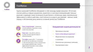 FreeMotion 
Группа компаний FreeMotion объединяет в себе команду профессионалов с 20-летним 
опытом работы в сферах управления, маркетинга и массовых коммуникаций. Сильные 
решения, создающие новые возможности для бизнеса, нетипичные идеи, максимальная 
эффективность любого действия, ответственность и радость достижений – именно такой 
подход к собственному делу является основной ценностью FreeMotion. 
Наша специализация – выявление 
точной проблемы заказчика и поиск 
совместных решений. 
Наша сила – мы умеем работать 
в сроки, которые другим кажутся 
невыполнимыми. 
География наших работ – 5 материков. 
Но где бы мы ни работали, отношение 
к собственному делу остается неизменным: 
мы находим удовольствие в поиске 
эффективных решений и очень любим 
то, чем занимаемся. 
Направления нашей деятельности: 
• Креативные решения 
• Events (событийный маркетинг) 
• Video production: фильмы и видеореклама 
• Маркетинговые стратегии и аналитика 
• HR-кампании 
• Комплексные решения «под ключ» 
2 
 