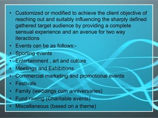 • Customized or modified to achieve the client objective of
reaching out and suitably influencing the sharply defined
gathered target audience by providing a complete
sensual experience and an avenue for two way
iteractions
• Events can be as follows:-
• Sporting events
• Entertainment , art and culture
• Meetings and Exhibitions
• Commercial marketing and promotional events
• Festivals
• Family (weddings cum anniversaries)
• Fund raising (Charitable events)
• Miscellaneous (based on a theme)
 