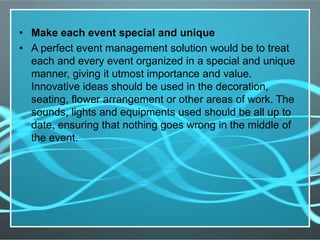 • Make each event special and unique
• A perfect event management solution would be to treat
each and every event organized in a special and unique
manner, giving it utmost importance and value.
Innovative ideas should be used in the decoration,
seating, flower arrangement or other areas of work. The
sounds, lights and equipments used should be all up to
date, ensuring that nothing goes wrong in the middle of
the event.
 