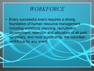 WORKFORCE
• Every successful event requires a strong
foundation of human resource management
including workforce planning, recruitment,
development, retention and allocation of all paid,
temporary, and most significantly, the volunteer
workforce for any event
 
