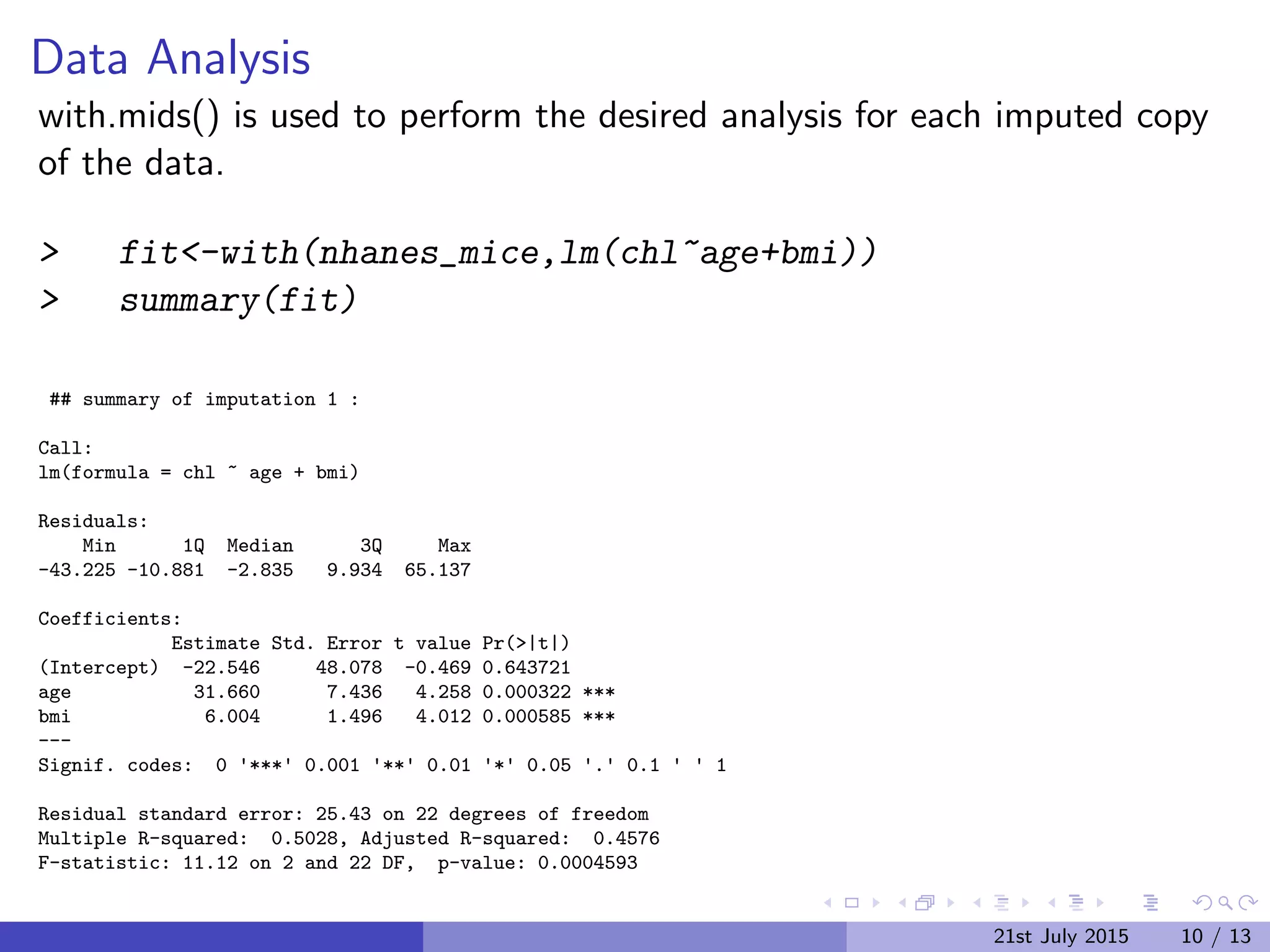 Data Analysis
with.mids() is used to perform the desired analysis for each imputed copy
of the data.
> fit<-with(nhanes_mice,lm(chl~age+bmi))
> summary(fit)
## summary of imputation 1 :
Call:
lm(formula = chl ~ age + bmi)
Residuals:
Min 1Q Median 3Q Max
-43.225 -10.881 -2.835 9.934 65.137
Coefficients:
Estimate Std. Error t value Pr(>|t|)
(Intercept) -22.546 48.078 -0.469 0.643721
age 31.660 7.436 4.258 0.000322 ***
bmi 6.004 1.496 4.012 0.000585 ***
---
Signif. codes: 0 '***' 0.001 '**' 0.01 '*' 0.05 '.' 0.1 ' ' 1
Residual standard error: 25.43 on 22 degrees of freedom
Multiple R-squared: 0.5028, Adjusted R-squared: 0.4576
F-statistic: 11.12 on 2 and 22 DF, p-value: 0.0004593
## summary of imputation 2 : 21st July 2015 10 / 13
 