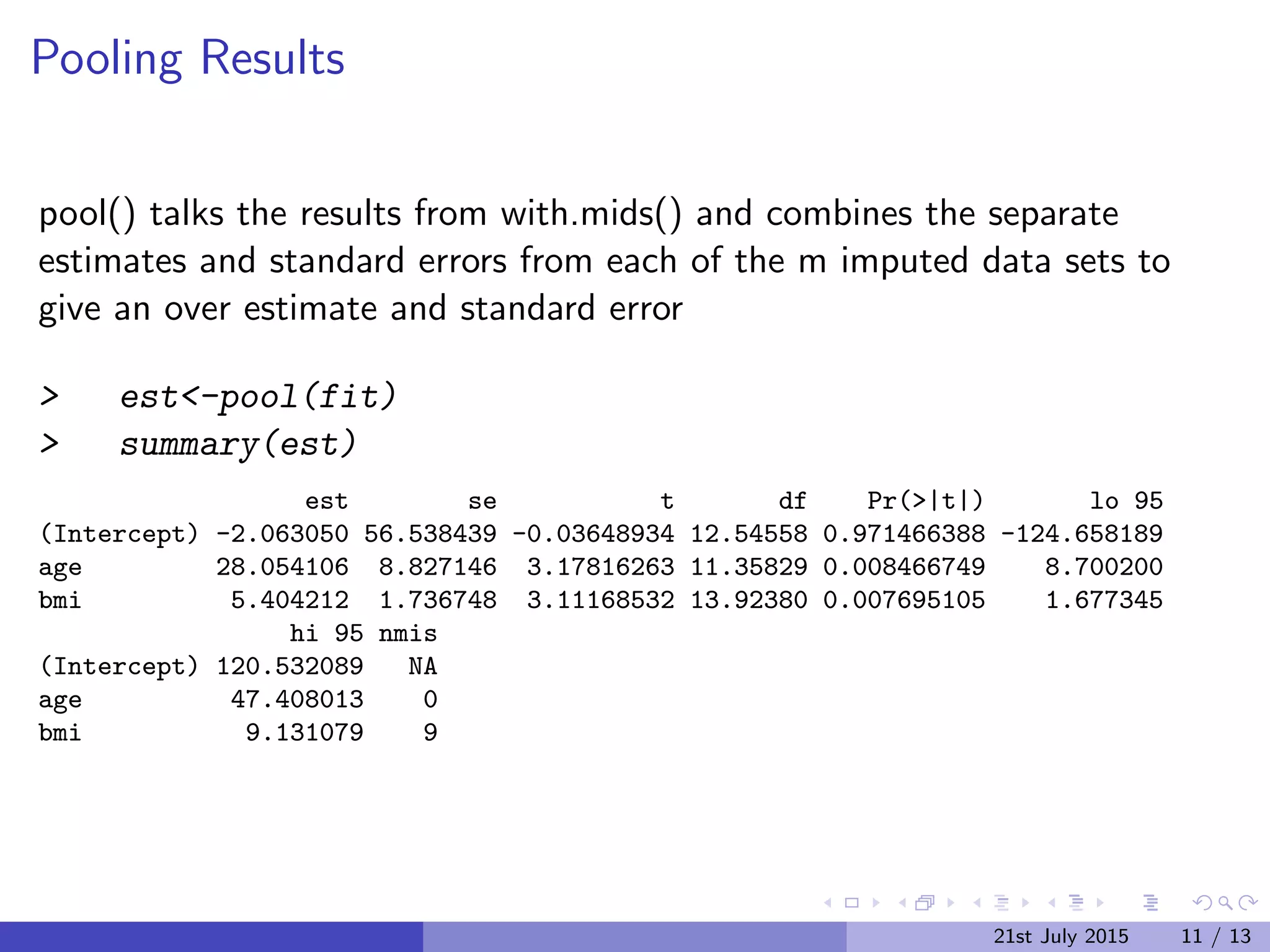 Pooling Results
pool() talks the results from with.mids() and combines the separate
estimates and standard errors from each of the m imputed data sets to
give an over estimate and standard error
> est<-pool(fit)
> summary(est)
est se t df Pr(>|t|) lo 95
(Intercept) -2.063050 56.538439 -0.03648934 12.54558 0.971466388 -124.658189
age 28.054106 8.827146 3.17816263 11.35829 0.008466749 8.700200
bmi 5.404212 1.736748 3.11168532 13.92380 0.007695105 1.677345
hi 95 nmis
(Intercept) 120.532089 NA
age 47.408013 0
bmi 9.131079 9
21st July 2015 11 / 13
 