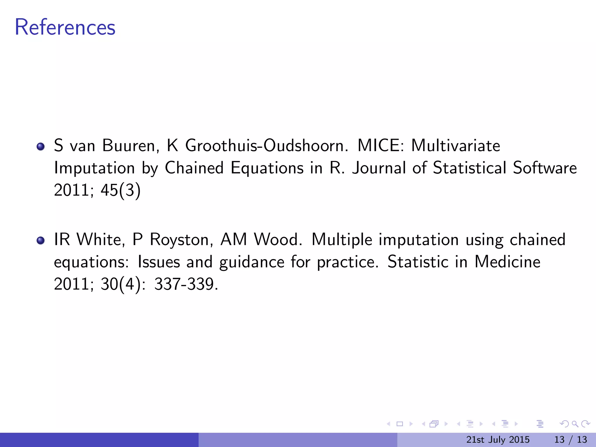 References
S van Buuren, K Groothuis-Oudshoorn. MICE: Multivariate
Imputation by Chained Equations in R. Journal of Statistical Software
2011; 45(3)
IR White, P Royston, AM Wood. Multiple imputation using chained
equations: Issues and guidance for practice. Statistic in Medicine
2011; 30(4): 337-339.
21st July 2015 13 / 13
 