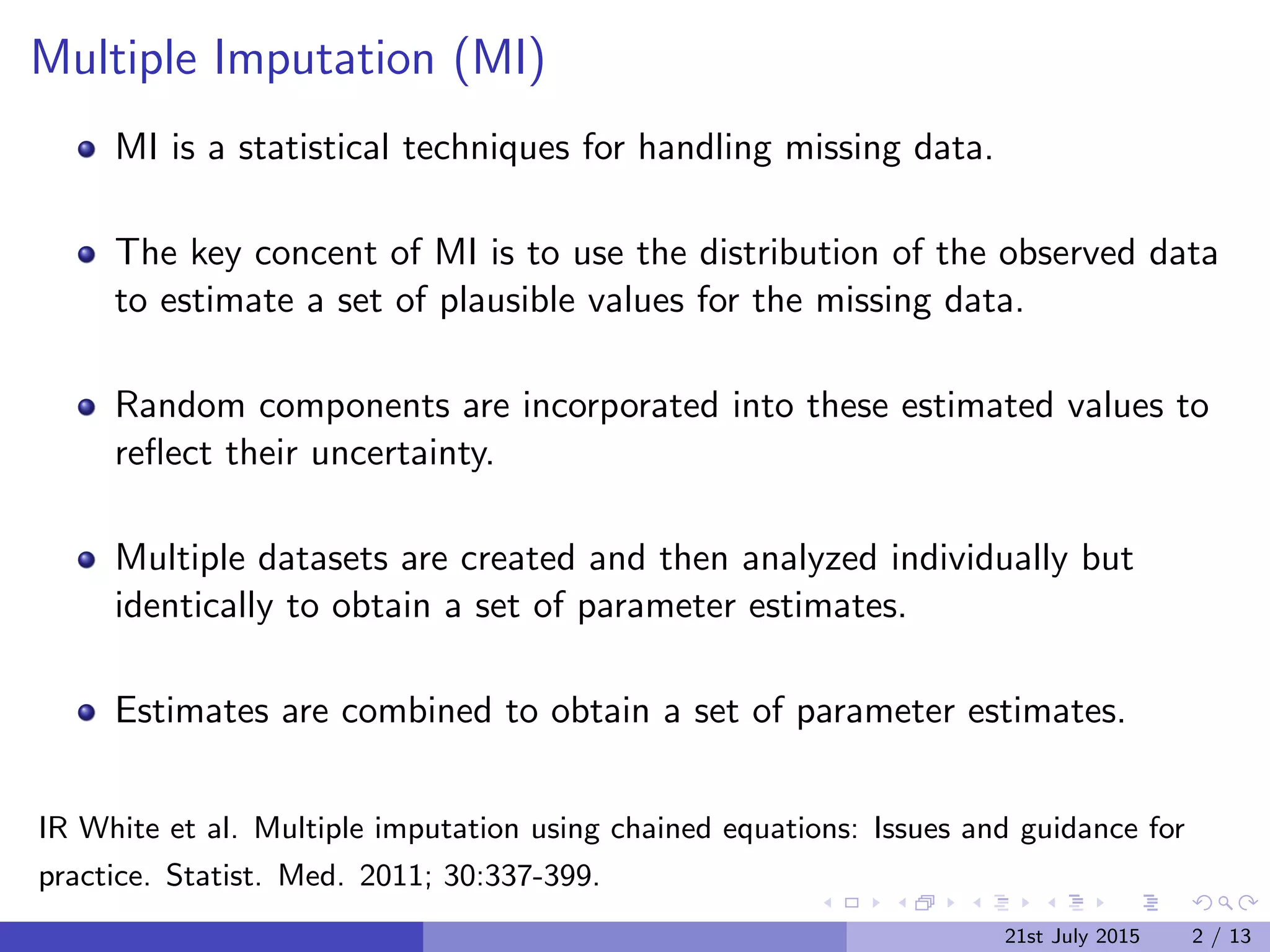Multiple Imputation (MI)
MI is a statistical techniques for handling missing data.
The key concent of MI is to use the distribution of the observed data
to estimate a set of plausible values for the missing data.
Random components are incorporated into these estimated values to
reﬂect their uncertainty.
Multiple datasets are created and then analyzed individually but
identically to obtain a set of parameter estimates.
Estimates are combined to obtain a set of parameter estimates.
IR White et al. Multiple imputation using chained equations: Issues and guidance for
practice. Statist. Med. 2011; 30:337-399.
21st July 2015 2 / 13
 