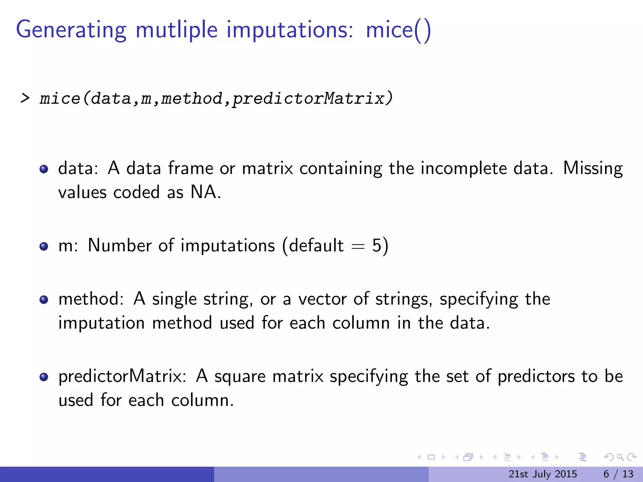 Generating mutliple imputations: mice()
> mice(data,m,method,predictorMatrix)
data: A data frame or matrix containing the incomplete data. Missing
values coded as NA.
m: Number of imputations (default = 5)
method: A single string, or a vector of strings, specifying the
imputation method used for each column in the data.
predictorMatrix: A square matrix specifying the set of predictors to be
used for each column.
21st July 2015 6 / 13
 