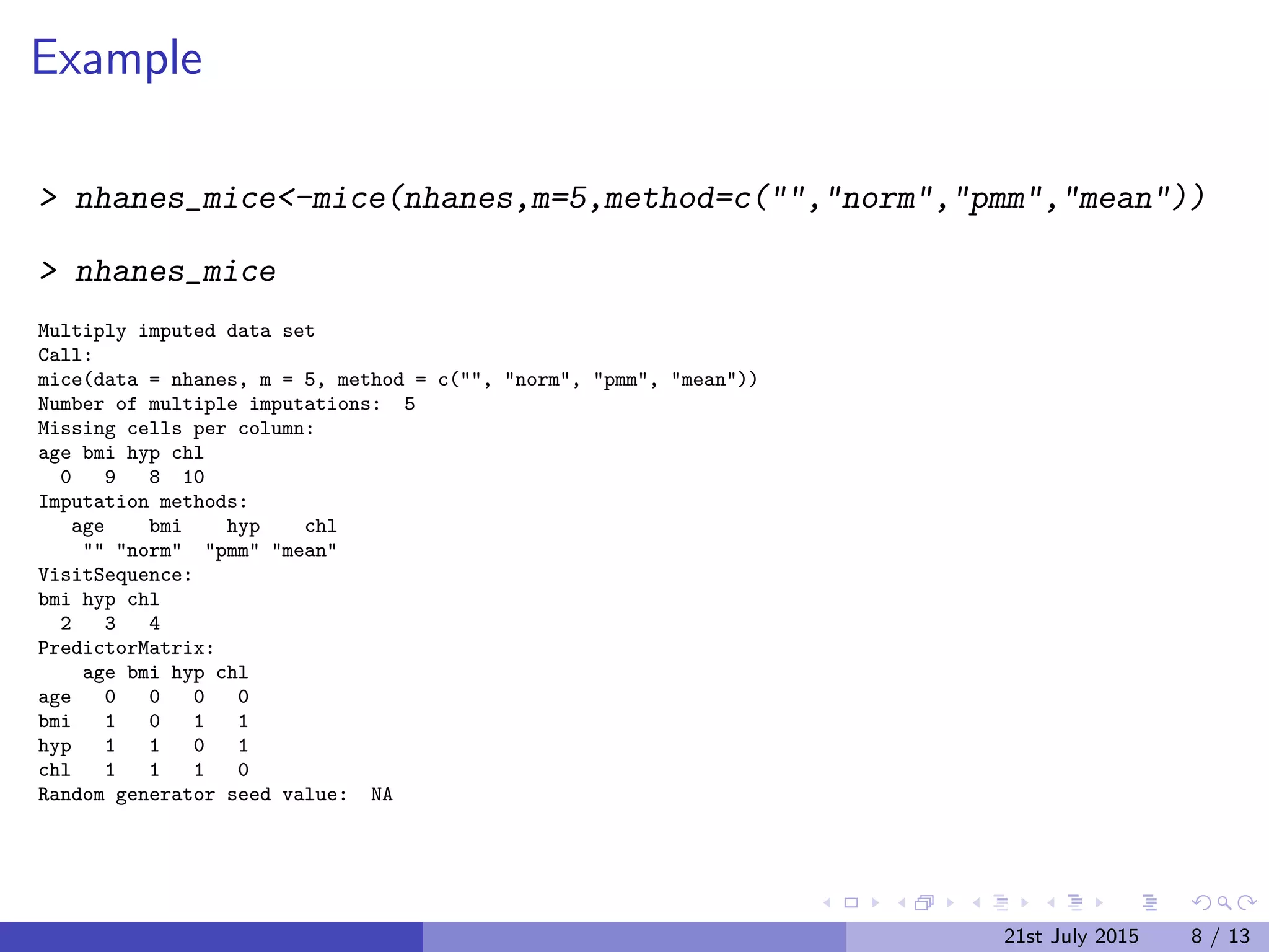 Example
> nhanes_mice<-mice(nhanes,m=5,method=c("","norm","pmm","mean"))
> nhanes_mice
Multiply imputed data set
Call:
mice(data = nhanes, m = 5, method = c("", "norm", "pmm", "mean"))
Number of multiple imputations: 5
Missing cells per column:
age bmi hyp chl
0 9 8 10
Imputation methods:
age bmi hyp chl
"" "norm" "pmm" "mean"
VisitSequence:
bmi hyp chl
2 3 4
PredictorMatrix:
age bmi hyp chl
age 0 0 0 0
bmi 1 0 1 1
hyp 1 1 0 1
chl 1 1 1 0
Random generator seed value: NA
21st July 2015 8 / 13
 