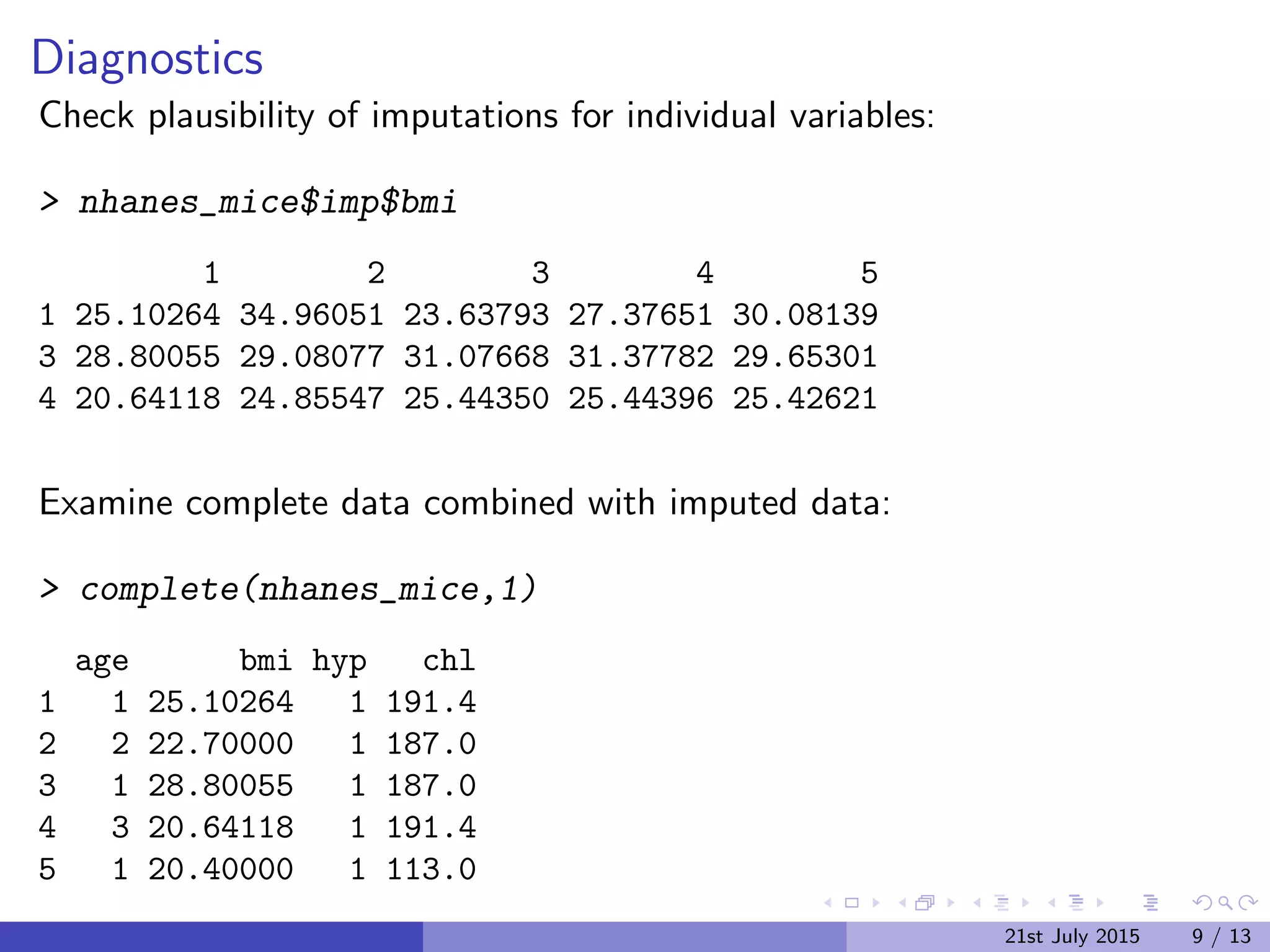 Diagnostics
Check plausibility of imputations for individual variables:
> nhanes_mice$imp$bmi
1 2 3 4 5
1 25.10264 34.96051 23.63793 27.37651 30.08139
3 28.80055 29.08077 31.07668 31.37782 29.65301
4 20.64118 24.85547 25.44350 25.44396 25.42621
Examine complete data combined with imputed data:
> complete(nhanes_mice,1)
age bmi hyp chl
1 1 25.10264 1 191.4
2 2 22.70000 1 187.0
3 1 28.80055 1 187.0
4 3 20.64118 1 191.4
5 1 20.40000 1 113.0
21st July 2015 9 / 13
 