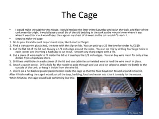 The Cage
• I would make the cage for my mouse. I would replace the litter every Saturday and wash the walls and floor of the
tank every fortnight. I would leave a small bit of the old bedding in the tank so the mouse knew where it was
when it went back in. I would keep the cage on my chest of drawers so the cats couldn’t reach it.
• Steps to make the cage:
1. Go to your local discount department store, like K-mart or Target.
2. Find a transparent plastic tub, the type with the clip-on lids. You can pick up a 25 litre one for under AUD$10.
3. Cut the flat bit of the lid out, leaving a 1/2 inch edge around the sides. You can do this by drilling four large holes in
each corner and inserting a hacksaw to cut it out. Smooth any sharp edges with a file.
4. Cut a piece of wire mesh to fit inside the lid so it overlaps the 1/2 inch edges. You can buy wire mesh for only a few
dollars from a hardware store.
5. Drill two small holes in each corner of the lid and use cable ties or twisted wire to hold the wire mesh in place.
6. Attach a water bottle. Drill a hole for the nozzle to poke through and use stick-on velcro to attach the bottle to the
outside of the tank, or hang it inside from the wire lid.
7. Velcro on a flat backed plastic parrot feeder inside the cage so that the food bowl isn't tossed around in transit.
After I finish making the cage I would put all the toys, bedding, food and water into it so it is ready for the mouse.
When finished, the cage would look something like this:
 