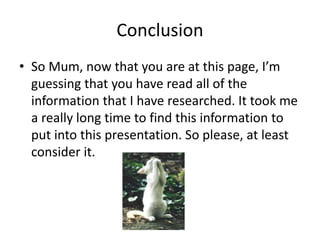 Conclusion
• So Mum, now that you are at this page, I’m
guessing that you have read all of the
information that I have researched. It took me
a really long time to find this information to
put into this presentation. So please, at least
consider it.
 