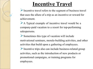 Incentive Travel
Incentive travel refers to the segment of business travel
that uses the allure of a trip as an incentive or reward for
achievement.
A Typical example of incentive travel would be a
company-paid vacation to a resort for top-performing
salespersons.
Sometimes this type of vacation will include
motivational seminars, morale-building activities, and other
activities that build upon a gathering of employees.
Incentive trips also can include business-related group
activities, such as the introduction of new products or
promotional campaigns, or training programs for
employees.
 