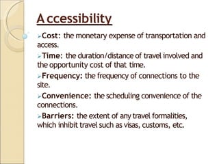 Accessibility
Cost: the monetary expense of transportation and
access.
Time: the duration/distance of travel involved and
the opportunity cost of that time.
Frequency: the frequency of connections to the
site.
Convenience: the scheduling convenience of the
connections.
Barriers: the extent of any travel formalities,
which inhibit travel such as visas, customs, etc.
 