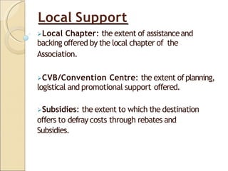 Local Support
Local Chapter: the extent of assistanceand
backing offered by the local chapter of the
Association.
CVB/Convention Centre: the extent ofplanning,
logistical and promotional support offered.
Subsidies: the extent to which the destination
offers to defray costs through rebates and
Subsidies.
 
