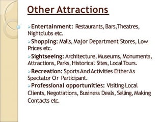 Other Attractions
Entertainment: Restaurants,Bars,Theatres,
Nightclubs etc.
Shopping: Malls,Major Department Stores,Low
Prices etc.
Sightseeing: Architecture,Museums,Monuments,
Attractions,Parks,Historical Sites,LocalTours.
Recreation: SportsAndActivities EitherAs
Spectator Or Participant.
Professional opportunities: Visiting Local
Clients,Negotiations,Business Deals,Selling,Making
Contacts etc.
 