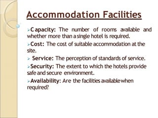 Accommodation Facilities
C apacity: The number of rooms available and
whether more than asingle hotel is required.
Cost: The cost of suitable accommodation atthe
site.
 Service: The perception of standards of service.
Security: The extent to which the hotels provide
safeand secure environment.
Availability: Are the facilitiesavailablewhen
required?
 