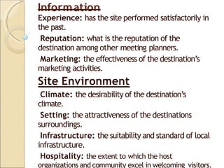 Information
Experience: has the site performed satisfactorily in
the past.
Reputation: what is the reputation of the
destination among other meeting planners.
Marketing: the effectiveness of the destination’s
marketing activities.
Site Environment
Climate: the desirability of the destination’s
climate.
Setting: the attractiveness of the destinations
surroundings.
Infrastructure: the suitability and standard of local
infrastructure.
Hospitality: the extent to which the host
organizations and community excel in welcoming visitors.
 