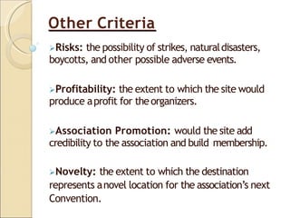 Other Criteria
Risks: the possibility of strikes, naturaldisasters,
boycotts, and other possible adverse events.
Profitability: the extent to which the site would
produce aprofit for theorganizers.
Association Promotion: would the site add
credibility to the association and build membership.
Novelty: the extent to which the destination
represents anovel location for the association’s next
Convention.
 