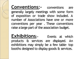 Conventions:- conventions are
generally largely meetings with some form
of exposition or trade show included. A
number of Associations have one or more
conventions per year . These conventions
raise alarge part of the association budget.
Exhibitions:- Events at which
products & services are displayed. An
exhibitions may simply be a few table- top
booths designed to display goods & services.
 