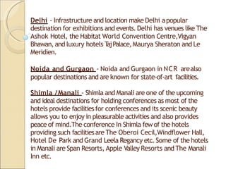 Delhi - Infrastructure and location make Delhi apopular
destination for exhibitions and events.Delhi has venues like The
Ashok Hotel, the Habitat World Convention Centre,Vigyan
Bhawan, and luxury hotels T
ajPalace,Maurya Sheraton and Le
Meridien.
Noida and Gurgaon - Noida and Gurgaon in NCR arealso
popular destinations and are known for state-of-art facilities.
Shimla /Manali - Shimla and Manali are one of the upcoming
and ideal destinations for holding conferences as most of the
hotels provide facilitiesfor conferences and its scenic beauty
allows you to enjoy in pleasurable activities and also provides
peace of mind.The conference In Shimla fewof the hotels
providing such facilitiesare The Oberoi Cecil,Windflower Hall,
Hotel De Park and Grand Leela Regancy etc.Some of the hotels
in Manali are Span Resorts, Apple ValleyResorts and The Manali
Inn etc.
 