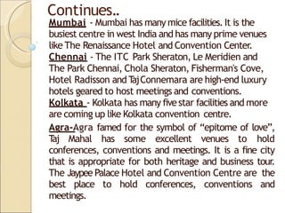 Continues..
Mumbai - Mumbai has many mice facilities.It is the
busiest centre in west India and has many prime venues
like The Renaissance Hotel and Convention Center.
Chennai - The ITC Park Sheraton, Le Meridien and
The Park Chennai, Chola Sheraton, Fisherman's Cove,
Hotel Radisson and T
ajConnemara are high-end luxury
hotels geared to host meetings and conventions.
Kolkata - Kolkata has many fivestar facilities and more
are coming up like Kolkata convention centre.
Agra-Agra famed for the symbol of “epitome of love”,
T
aj Mahal has some excellent venues to hold
conferences, conventions and meetings. It is a fine city
that is appropriate for both heritage and business tour
.
The Jaypee Palace Hotel and Convention Centre are the
best place to hold conferences, conventions and
meetings.
 
