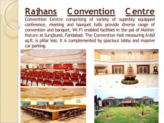 Rajhans C onvention C entre
Convention Centre comprising of variety of superbly equipped
conference, meeting and banquet halls provide diverse range of
convention and banquet, Wi-Fi enabled facilities in the pal of Mother
Nature at Surajkund, Faridabad. The Convention Hall measuring 6160
sq.ft. is pillar less. It is complemented by spacious lobby and massive
car parking.
 