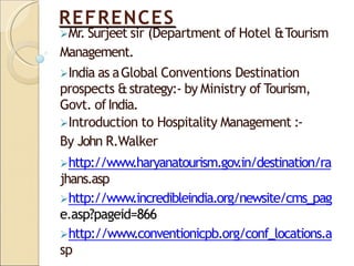 REFRENCES
Mr. Surjeet sir (Department of Hotel &Tourism
Management.
India as aGlobal Conventions Destination
prospects &strategy:- by Ministry of Tourism,
Govt. ofIndia.
Introduction to Hospitality Management :-
By John R.Walker
http://www.haryanatourism.gov
.in/destination/ra
jhans.asp
http://www.incredibleindia.org/newsite/cms_pag
e.asp?pageid=866
http://www.conventionicpb.org/conf_locations.a
sp
 