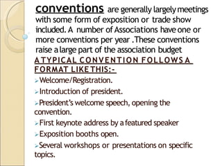 conventions are generally largelymeetings
with some form of exposition or trade show
included.A number ofAssociations haveone or
more conventions per year .These conventions
raise alarge part of the association budget
A TYPICAL CONVENTION FOLLOWS A
FORMAT LIKE THIS:-
Welcome/Registration.
Introduction of president.
President’s welcome speech, opening the
convention.
First keynote address by afeatured speaker
Exposition booths open.
Several workshops or presentations on specific
topics.
 
