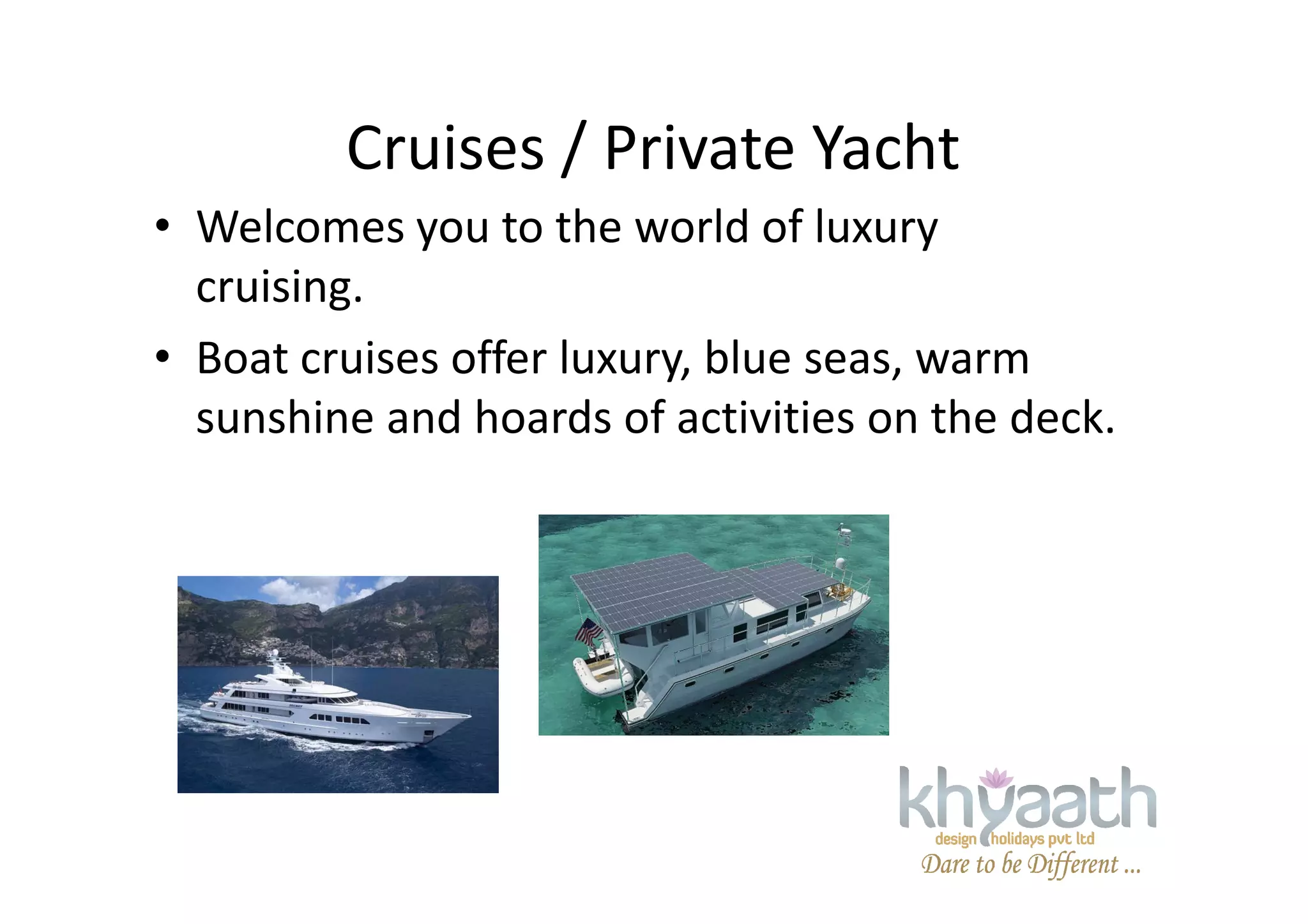 Cruises / Private Yacht
• Welcomes you to the world of luxury
cruising.
• Boat cruises offer luxury, blue seas, warm
sunshine and hoards of activities on the deck.
 