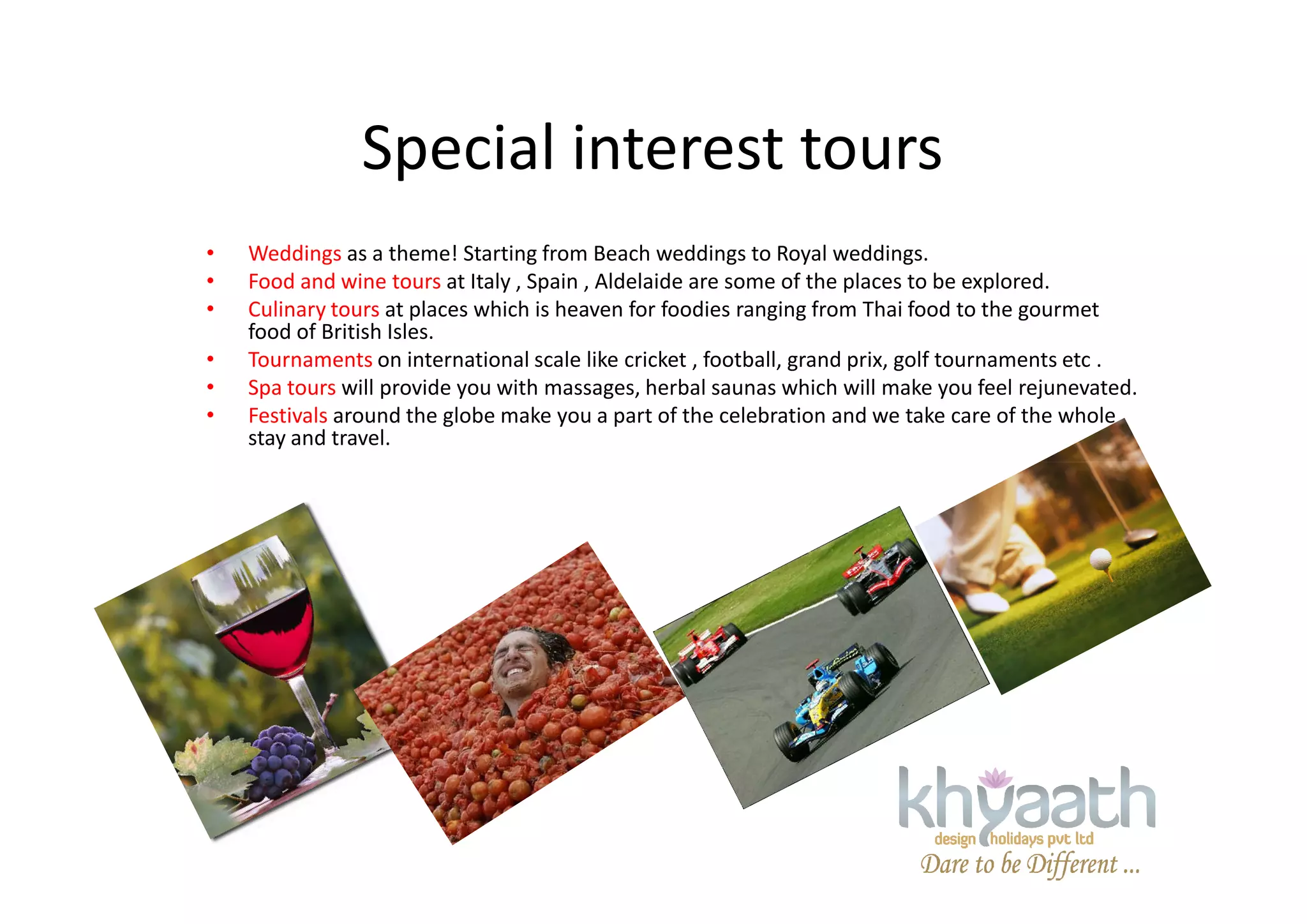 Special interest tours
• Weddings as a theme! Starting from Beach weddings to Royal weddings.
• Food and wine tours at Italy , Spain , Aldelaide are some of the places to be explored.
• Culinary tours at places which is heaven for foodies ranging from Thai food to the gourmet
food of British Isles.
• Tournaments on international scale like cricket , football, grand prix, golf tournaments etc .
• Spa tours will provide you with massages, herbal saunas which will make you feel rejunevated.
• Festivals around the globe make you a part of the celebration and we take care of the whole
stay and travel.
 