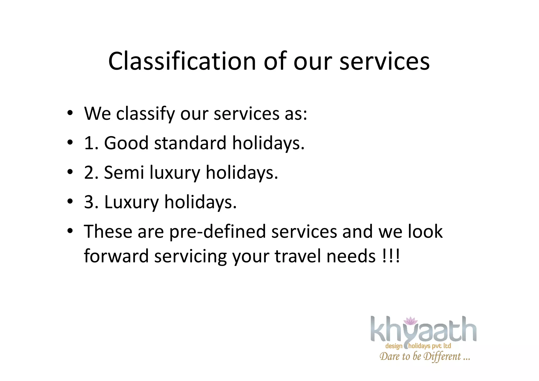 Classification of our services
• We classify our services as:
• 1. Good standard holidays.
• 2. Semi luxury holidays.
• 3. Luxury holidays.• 3. Luxury holidays.
• These are pre-defined services and we look
forward servicing your travel needs !!!
 