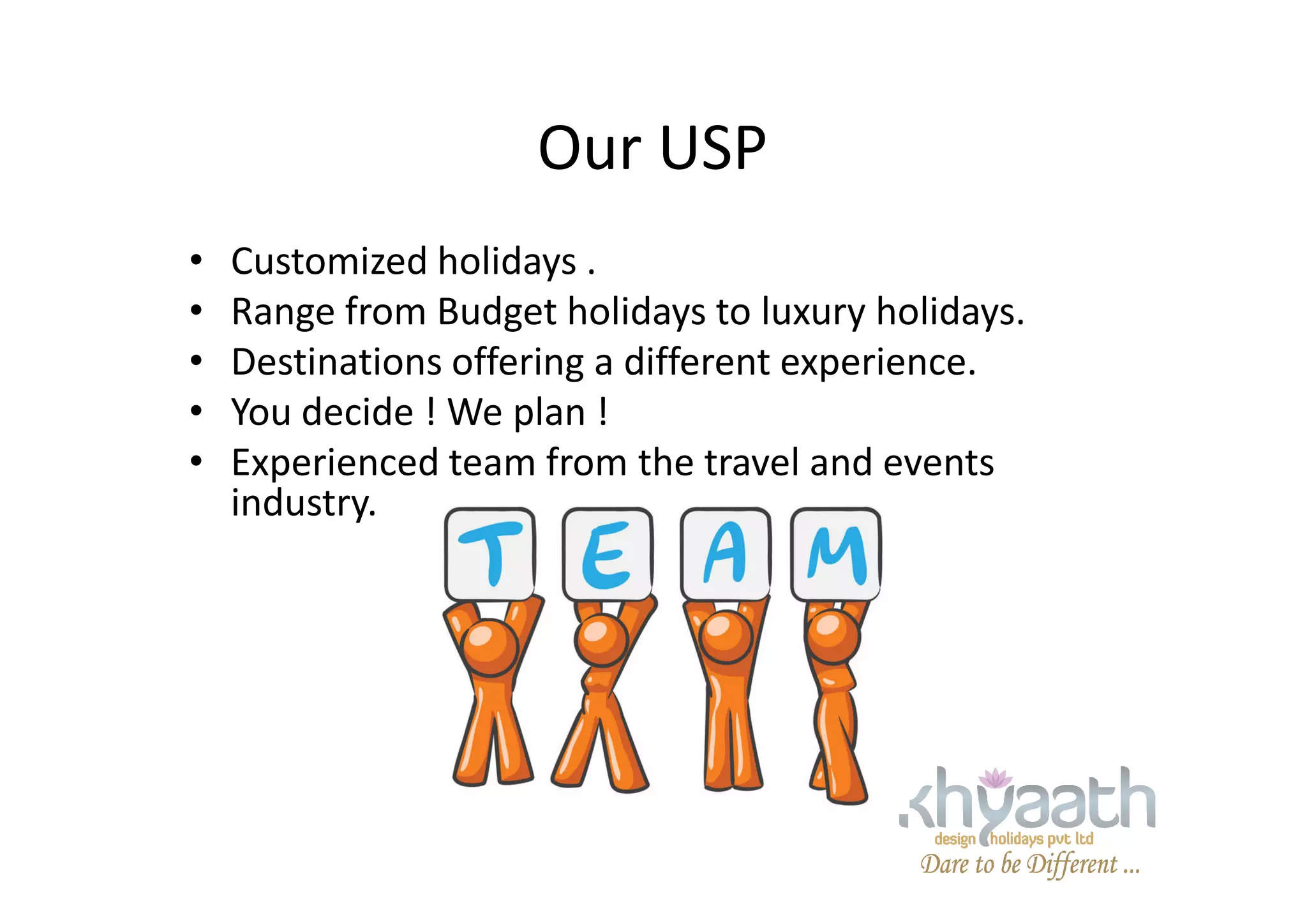 Our USP
• Customized holidays .
• Range from Budget holidays to luxury holidays.
• Destinations offering a different experience.
• You decide ! We plan !
• Experienced team from the travel and events• Experienced team from the travel and events
industry.
 