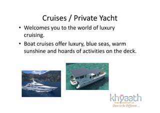 Cruises / Private Yacht
• Welcomes you to the world of luxury
cruising.
• Boat cruises offer luxury, blue seas, warm
sunshine and hoards of activities on the deck.
 