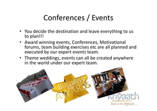 Conferences / Events
• You decide the destination and leave everything to us
to plan!!!
• Award winning events, Conferences, Motivational
forums, team building exercises etc are all planned and
executed by our expert events team.
• Theme weddings, events can all be created anywhere• Theme weddings, events can all be created anywhere
in the world under our expert team.
 