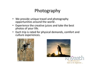 Photography
• We provide unique travel and photography
opportunities around the world .
• Experience the creative juices and take the best
photos of your life.
• Each trip is rated for physical demands, comfort and
culture experiences.
• Each trip is rated for physical demands, comfort and
culture experiences.
 