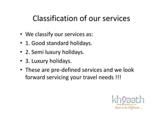 Classification of our services
• We classify our services as:
• 1. Good standard holidays.
• 2. Semi luxury holidays.
• 3. Luxury holidays.• 3. Luxury holidays.
• These are pre-defined services and we look
forward servicing your travel needs !!!
 