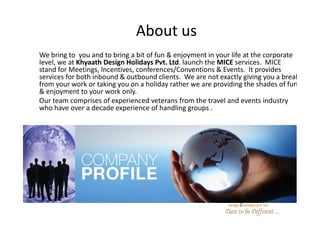 About us
We bring to you and to bring a bit of fun & enjoyment in your life at the corporate
level, we at Khyaath Design Holidays Pvt. Ltd. launch the MICE services. MICE
stand for Meetings, Incentives, conferences/Conventions & Events. It provides
services for both inbound & outbound clients. We are not exactly giving you a break
from your work or taking you on a holiday rather we are providing the shades of fun
& enjoyment to your work only.
Our team comprises of experienced veterans from the travel and events industry
who have over a decade experience of handling groups .
 