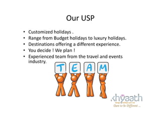 Our USP
• Customized holidays .
• Range from Budget holidays to luxury holidays.
• Destinations offering a different experience.
• You decide ! We plan !
• Experienced team from the travel and events• Experienced team from the travel and events
industry.
 