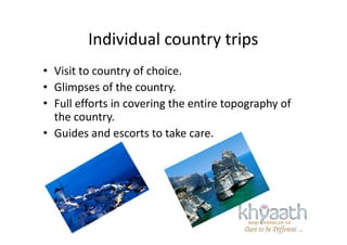 Individual country trips
• Visit to country of choice.
• Glimpses of the country.
• Full efforts in covering the entire topography of
the country.the country.
• Guides and escorts to take care.
 
