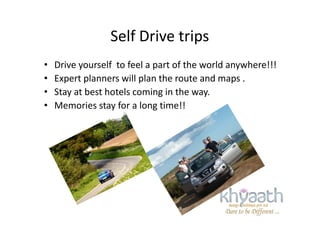 Self Drive trips
• Drive yourself to feel a part of the world anywhere!!!
• Expert planners will plan the route and maps .
• Stay at best hotels coming in the way.
• Memories stay for a long time!!
 