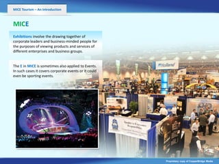 MICE Tourism – An Introduction



MICE
Exhibitions involve the drawing together of
corporate leaders and business-minded people for
the purposes of viewing products and services of
different enterprises and business groups.


The E in MICE is sometimes also applied to Events.
                          v
In such cases it covers corporate events or it could
even be sporting events.




                                                       Proprietary copy of CopperBridge Media
 