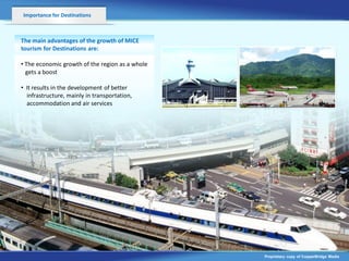 Importance for Destinations



The main advantages of the growth of MICE
tourism for Destinations are:

• The economic growth of the region as a whole
  gets a boost
                       v
• It results in the development of better
  infrastructure, mainly in transportation,
  accommodation and air services




                                                 Proprietary copy of CopperBridge Media
 