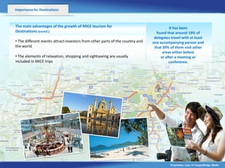 Importance for Destinations



The main advantages of the growth of MICE tourism for                                    It has been
Destinations (contd.)                                                            found that around 19% of
                                                                                delegates travel with at least
• The different events attract investors from other parts of the country and   one accompanying person and
the world                                                                       that 39% of them visit other
                                    v                                                areas either before
• The elements of relaxation, shopping and sightseeing are usually                  or after a meeting or
included in MICE trips                                                                   conference.




                                                                                         Proprietary copy of CopperBridge Media
 