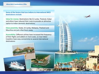 What MICE Destinations Offer



Some of the factors that lure Indians to international MICE
destinations include:

Value for money: Destinations like Sri Lanka, Thailand, Dubai
and others have reduced their costs to provide an attractive
option to Indian domestic destinations.

Close proximity: Dubai, Sri Lanka, Malaysia, Thailand and
Mauritius are just a few hours away.

Accessibility: Different airlines have increased the frequency
of their flights and added on more seats, so now Indian
travellers have easy connectivity to several international
destinations




                                                                 Proprietary copy of CopperBridge Media
 