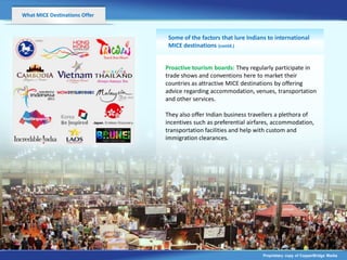 What MICE Destinations Offer


                                Some of the factors that lure Indians to international
                                MICE destinations (contd.)


                               Proactive tourism boards: They regularly participate in
                               trade shows and conventions here to market their
                               countries as attractive MICE destinations by offering
                               advice regarding accommodation, venues, transportation
                               and other services.

                               They also offer Indian business travellers a plethora of
                                                            v
                               incentives such as preferential airfares, accommodation,
                               transportation facilities and help with custom and
                               immigration clearances.




                                                                    Proprietary copy of CopperBridge Media
 