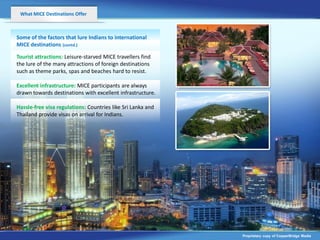 What MICE Destinations Offer



Some of the factors that lure Indians to international
MICE destinations (contd.)

Tourist attractions: Leisure-starved MICE travellers find
the lure of the many attractions of foreign destinations
such as theme parks, spas and beaches hard to resist.

Excellent infrastructure: MICE participants are always
drawn towards destinations with excellent infrastructure.

Hassle-free visa regulations: Countries like Sri Lanka and
Thailand provide visas on arrival for Indians.




                                                             Proprietary copy of CopperBridge Media
 