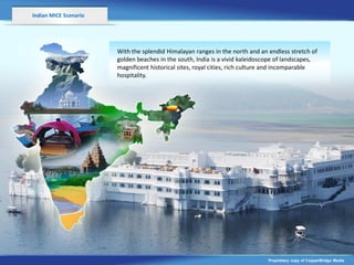 Indian MICE Scenario




                       With the splendid Himalayan ranges in the north and an endless stretch of
                       golden beaches in the south, India is a vivid kaleidoscope of landscapes,
                       magnificent historical sites, royal cities, rich culture and incomparable
                       hospitality.




                                                                              Proprietary copy of CopperBridge Media
 